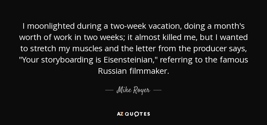 I moonlighted during a two-week vacation, doing a month's worth of work in two weeks; it almost killed me, but I wanted to stretch my muscles and the letter from the producer says, 