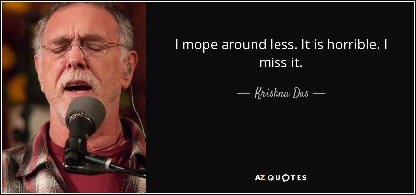 I mope around less. It is horrible. I miss it. - Krishna Das