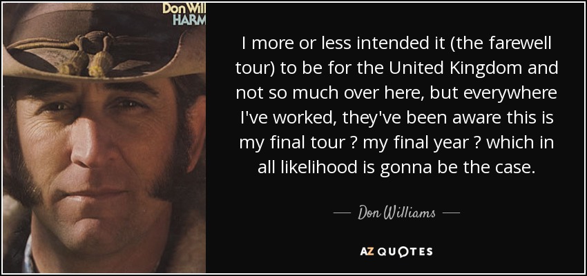I more or less intended it (the farewell tour) to be for the United Kingdom and not so much over here, but everywhere I've worked, they've been aware this is my final tour ? my final year ? which in all likelihood is gonna be the case. - Don Williams