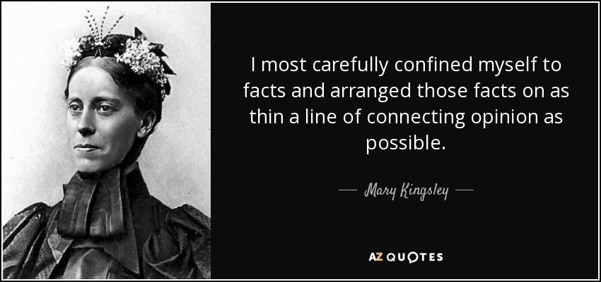 I most carefully confined myself to facts and arranged those facts on as thin a line of connecting opinion as possible. - Mary Kingsley