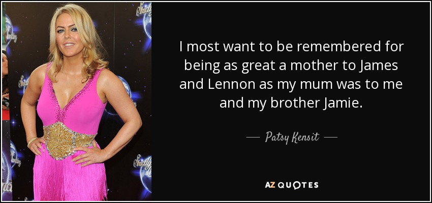 I most want to be remembered for being as great a mother to James and Lennon as my mum was to me and my brother Jamie. - Patsy Kensit