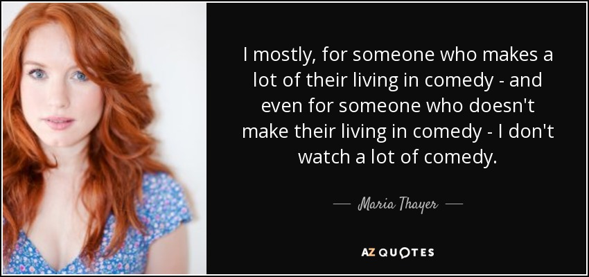 I mostly, for someone who makes a lot of their living in comedy - and even for someone who doesn't make their living in comedy - I don't watch a lot of comedy. - Maria Thayer