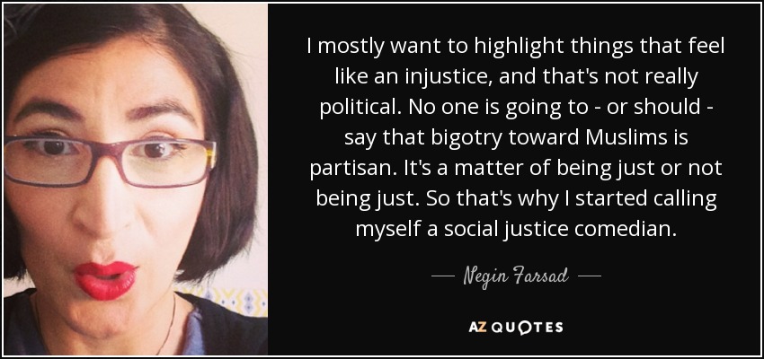 I mostly want to highlight things that feel like an injustice, and that's not really political. No one is going to - or should - say that bigotry toward Muslims is partisan. It's a matter of being just or not being just. So that's why I started calling myself a social justice comedian. - Negin Farsad