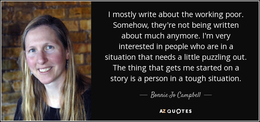I mostly write about the working poor. Somehow, they're not being written about much anymore. I'm very interested in people who are in a situation that needs a little puzzling out. The thing that gets me started on a story is a person in a tough situation. - Bonnie Jo Campbell