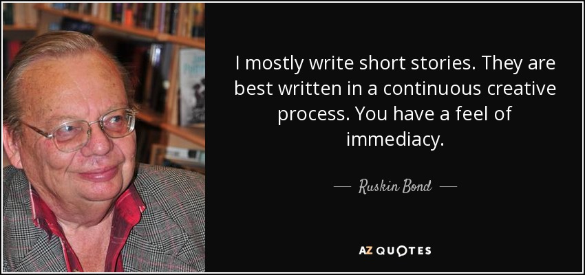 I mostly write short stories. They are best written in a continuous creative process. You have a feel of immediacy. - Ruskin Bond