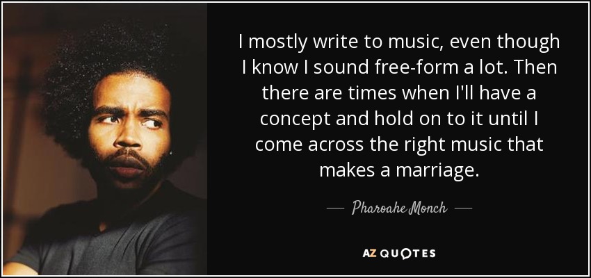 I mostly write to music, even though I know I sound free-form a lot. Then there are times when I'll have a concept and hold on to it until I come across the right music that makes a marriage. - Pharoahe Monch