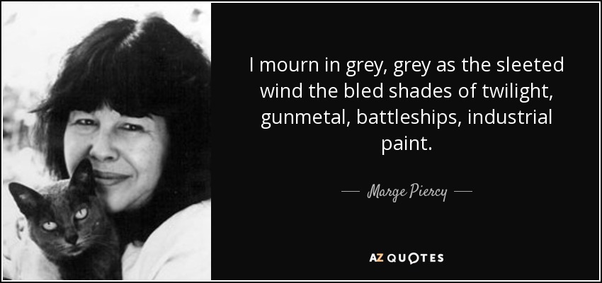 I mourn in grey, grey as the sleeted wind the bled shades of twilight, gunmetal, battleships, industrial paint. - Marge Piercy