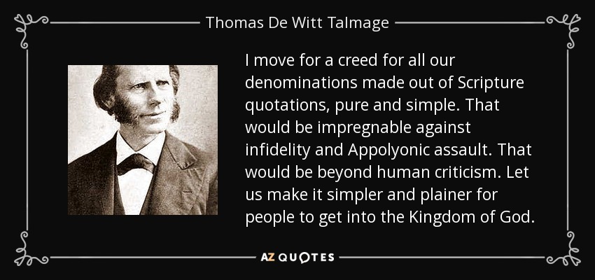 I move for a creed for all our denominations made out of Scripture quotations, pure and simple. That would be impregnable against infidelity and Appolyonic assault. That would be beyond human criticism. Let us make it simpler and plainer for people to get into the Kingdom of God. - Thomas De Witt Talmage