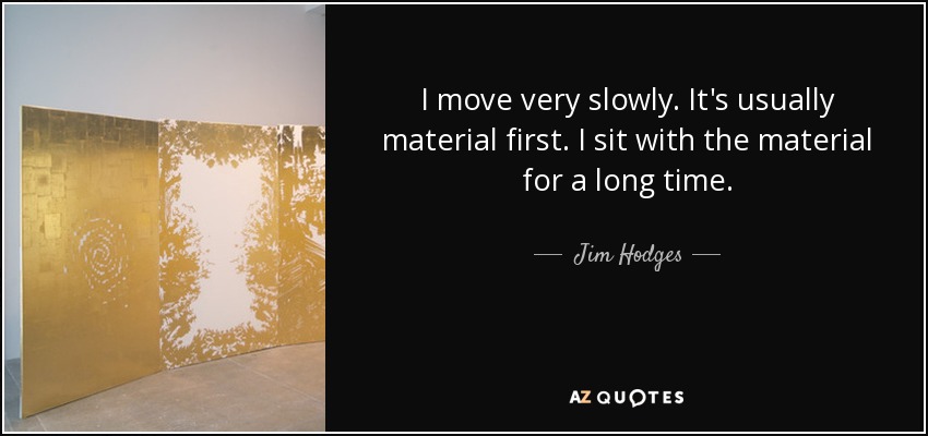 I move very slowly. It's usually material first. I sit with the material for a long time. - Jim Hodges