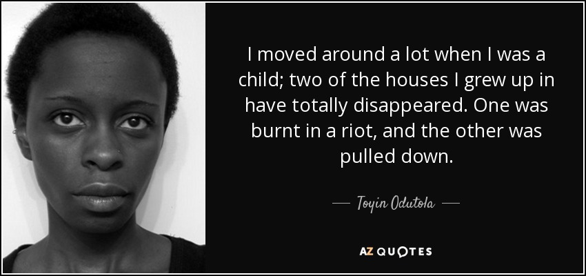 I moved around a lot when I was a child; two of the houses I grew up in have totally disappeared. One was burnt in a riot, and the other was pulled down. - Toyin Odutola