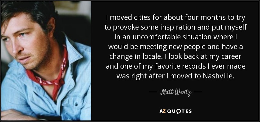 I moved cities for about four months to try to provoke some inspiration and put myself in an uncomfortable situation where I would be meeting new people and have a change in locale. I look back at my career and one of my favorite records I ever made was right after I moved to Nashville. - Matt Wertz