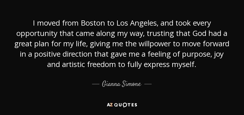 I moved from Boston to Los Angeles, and took every opportunity that came along my way, trusting that God had a great plan for my life, giving me the willpower to move forward in a positive direction that gave me a feeling of purpose, joy and artistic freedom to fully express myself. - Gianna Simone
