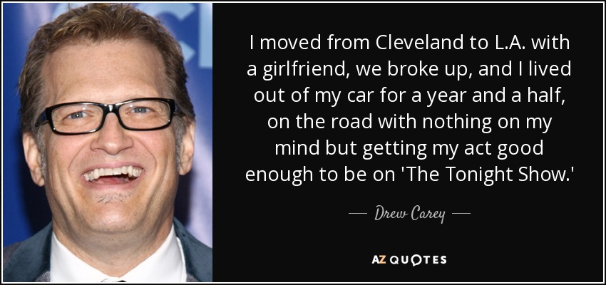 I moved from Cleveland to L.A. with a girlfriend, we broke up, and I lived out of my car for a year and a half, on the road with nothing on my mind but getting my act good enough to be on 'The Tonight Show.' - Drew Carey