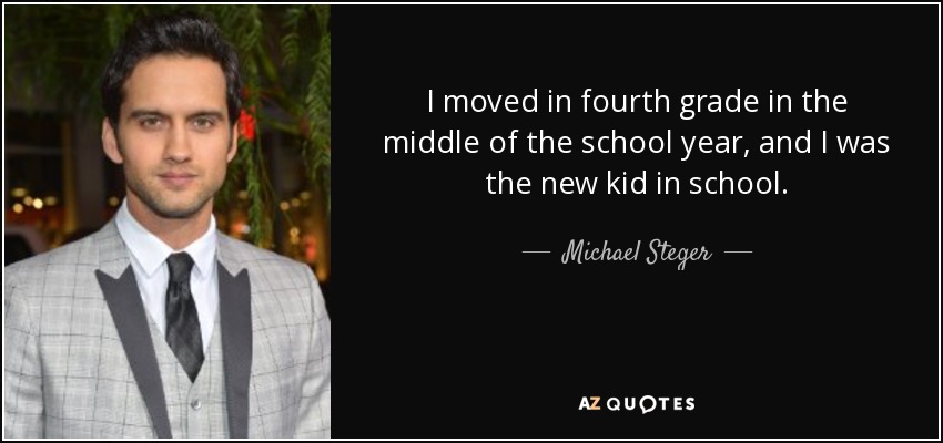 I moved in fourth grade in the middle of the school year, and I was the new kid in school. - Michael Steger