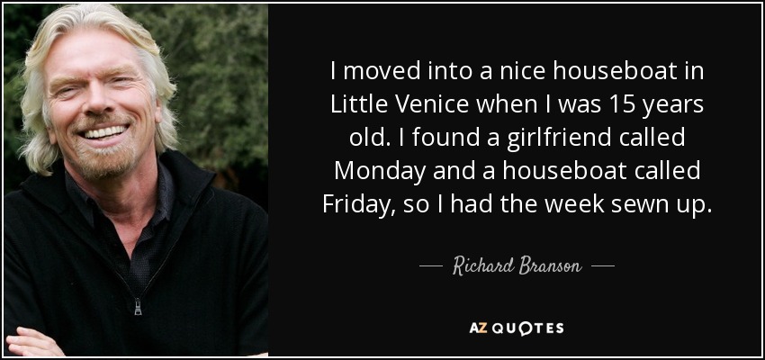 I moved into a nice houseboat in Little Venice when I was 15 years old. I found a girlfriend called Monday and a houseboat called Friday, so I had the week sewn up. - Richard Branson