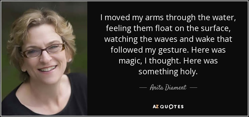 I moved my arms through the water, feeling them float on the surface, watching the waves and wake that followed my gesture. Here was magic, I thought. Here was something holy. - Anita Diament