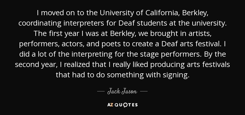 I moved on to the University of California, Berkley, coordinating interpreters for Deaf students at the university. The first year I was at Berkley, we brought in artists, performers, actors, and poets to create a Deaf arts festival. I did a lot of the interpreting for the stage performers. By the second year, I realized that I really liked producing arts festivals that had to do something with signing. - Jack Jason