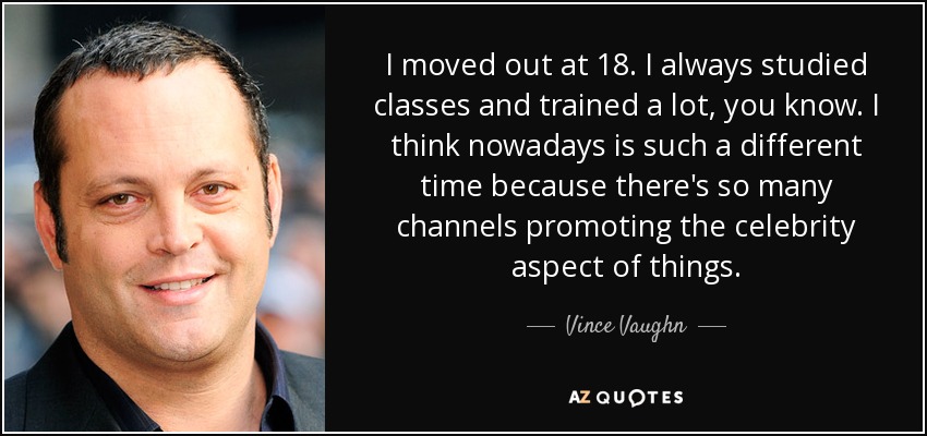 I moved out at 18. I always studied classes and trained a lot, you know. I think nowadays is such a different time because there's so many channels promoting the celebrity aspect of things. - Vince Vaughn