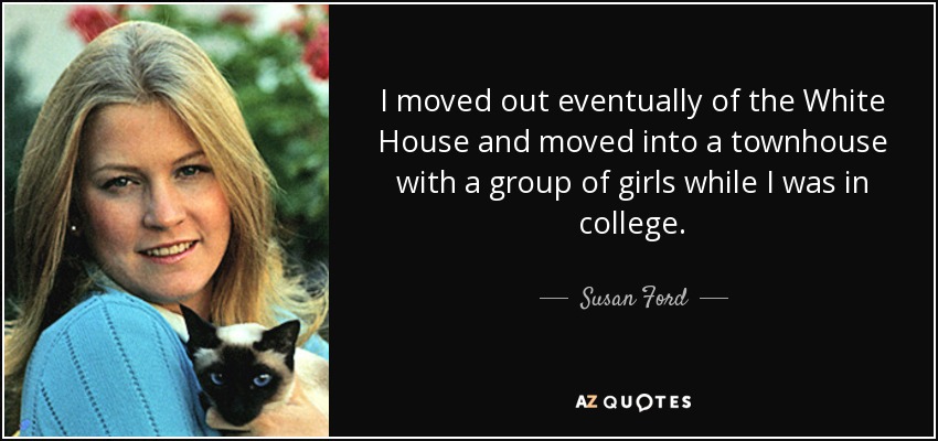 I moved out eventually of the White House and moved into a townhouse with a group of girls while I was in college. - Susan Ford