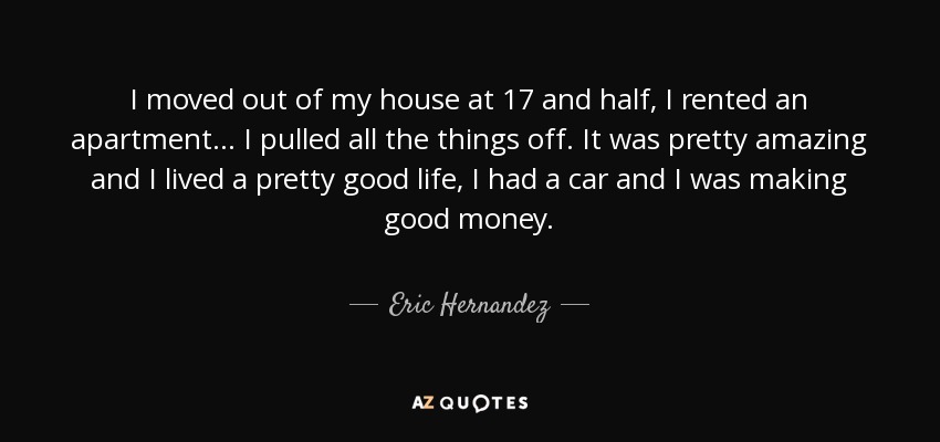 I moved out of my house at 17 and half, I rented an apartment... I pulled all the things off. It was pretty amazing and I lived a pretty good life, I had a car and I was making good money. - Eric Hernandez