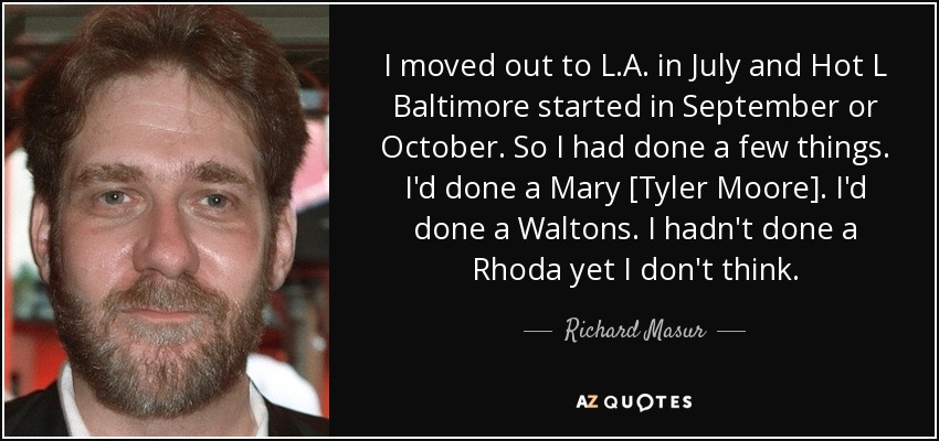 I moved out to L.A. in July and Hot L Baltimore started in September or October. So I had done a few things. I'd done a Mary [Tyler Moore]. I'd done a Waltons. I hadn't done a Rhoda yet I don't think. - Richard Masur