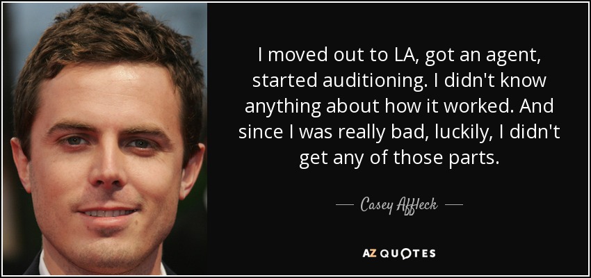I moved out to LA, got an agent, started auditioning. I didn't know anything about how it worked. And since I was really bad, luckily, I didn't get any of those parts. - Casey Affleck