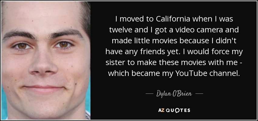 I moved to California when I was twelve and I got a video camera and made little movies because I didn't have any friends yet. I would force my sister to make these movies with me - which became my YouTube channel. - Dylan O'Brien