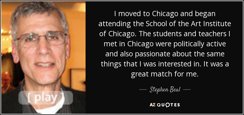 I moved to Chicago and began attending the School of the Art Institute of Chicago. The students and teachers I met in Chicago were politically active and also passionate about the same things that I was interested in. It was a great match for me. - Stephen Beal