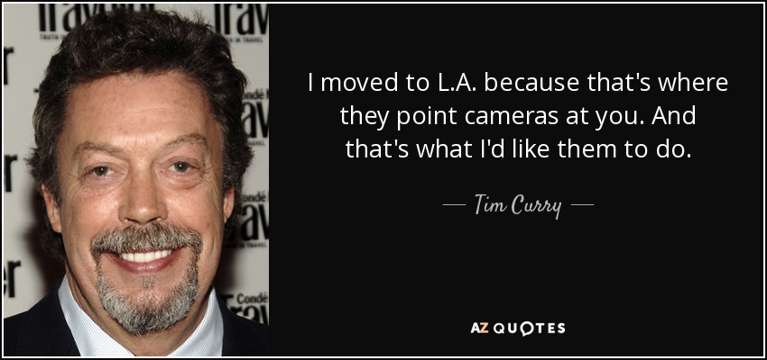 I moved to L.A. because that's where they point cameras at you. And that's what I'd like them to do. - Tim Curry
