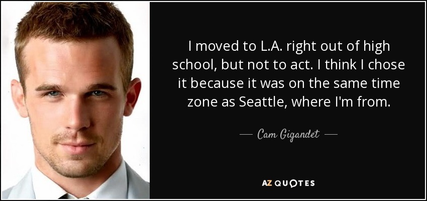 I moved to L.A. right out of high school, but not to act. I think I chose it because it was on the same time zone as Seattle, where I'm from. - Cam Gigandet