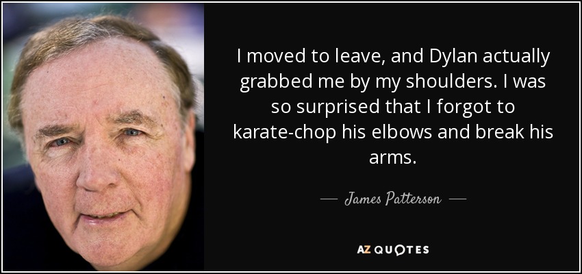 I moved to leave, and Dylan actually grabbed me by my shoulders. I was so surprised that I forgot to karate-chop his elbows and break his arms. - James Patterson
