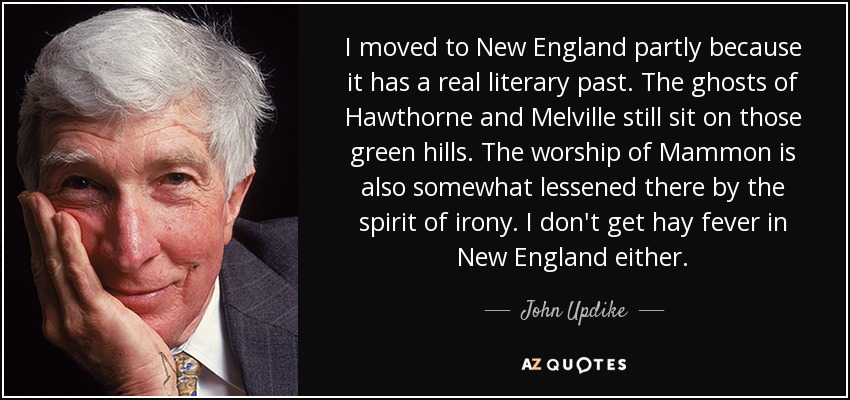 I moved to New England partly because it has a real literary past. The ghosts of Hawthorne and Melville still sit on those green hills. The worship of Mammon is also somewhat lessened there by the spirit of irony. I don't get hay fever in New England either. - John Updike