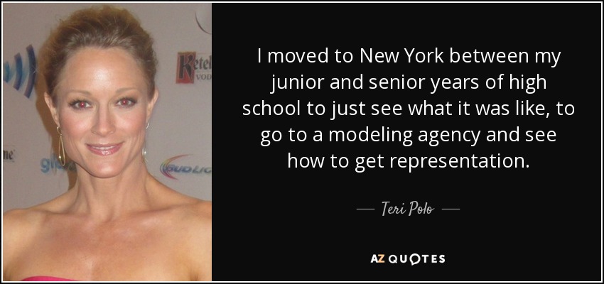 I moved to New York between my junior and senior years of high school to just see what it was like, to go to a modeling agency and see how to get representation. - Teri Polo