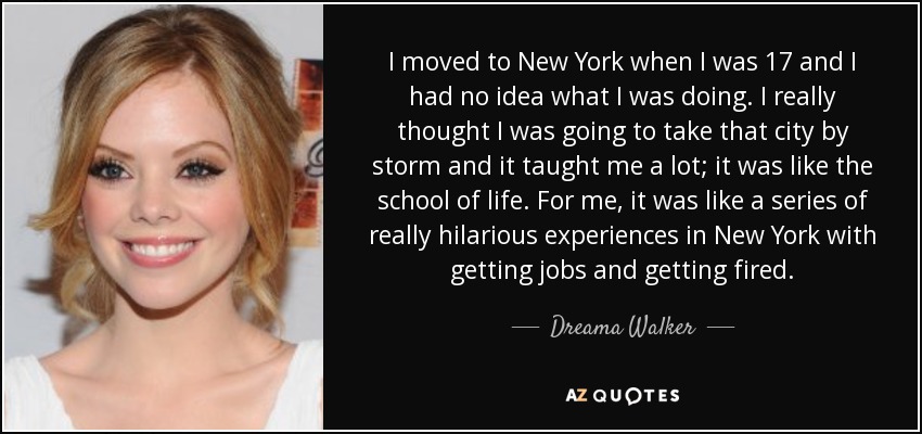 I moved to New York when I was 17 and I had no idea what I was doing. I really thought I was going to take that city by storm and it taught me a lot; it was like the school of life. For me, it was like a series of really hilarious experiences in New York with getting jobs and getting fired. - Dreama Walker
