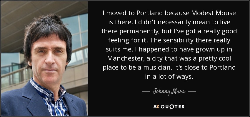 I moved to Portland because Modest Mouse is there. I didn't necessarily mean to live there permanently, but I've got a really good feeling for it. The sensibility there really suits me. I happened to have grown up in Manchester, a city that was a pretty cool place to be a musician. It's close to Portland in a lot of ways. - Johnny Marr