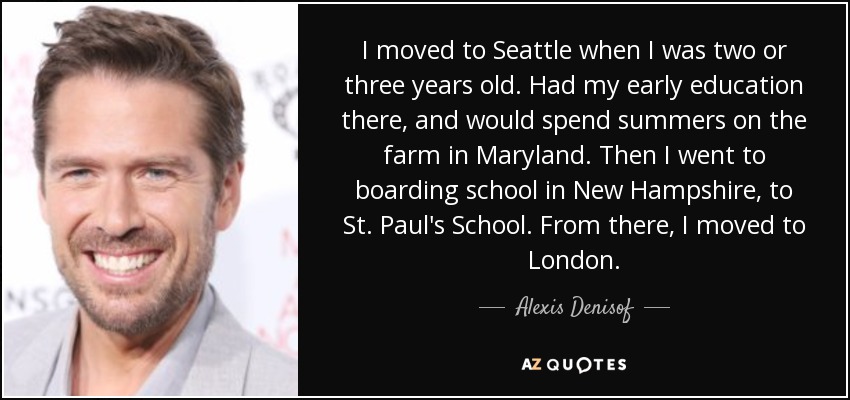 I moved to Seattle when I was two or three years old. Had my early education there, and would spend summers on the farm in Maryland. Then I went to boarding school in New Hampshire, to St. Paul's School. From there, I moved to London. - Alexis Denisof