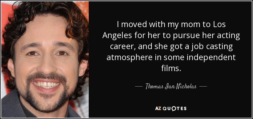 I moved with my mom to Los Angeles for her to pursue her acting career, and she got a job casting atmosphere in some independent films. - Thomas Ian Nicholas