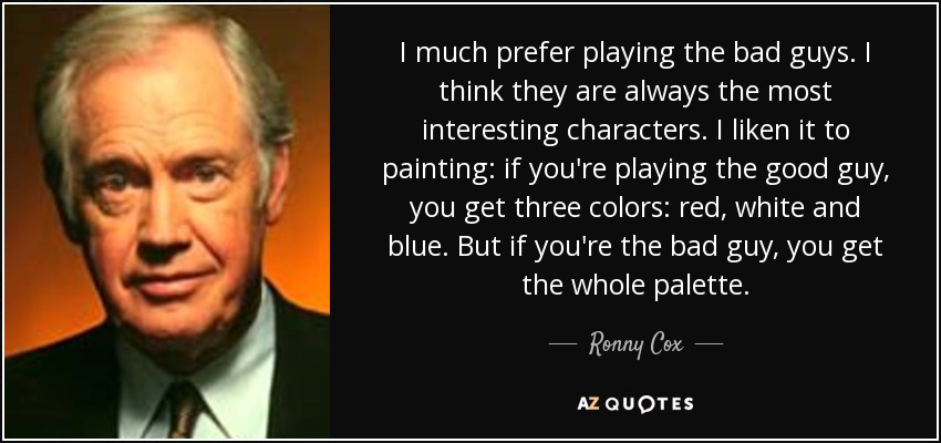 I much prefer playing the bad guys. I think they are always the most interesting characters. I liken it to painting: if you're playing the good guy, you get three colors: red, white and blue. But if you're the bad guy, you get the whole palette. - Ronny Cox