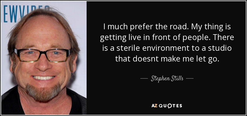 I much prefer the road. My thing is getting live in front of people. There is a sterile environment to a studio that doesnt make me let go. - Stephen Stills