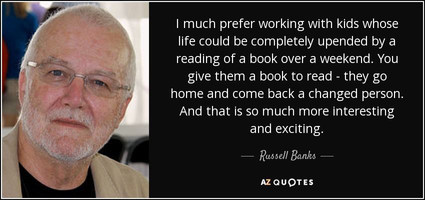 I much prefer working with kids whose life could be completely upended by a reading of a book over a weekend. You give them a book to read - they go home and come back a changed person. And that is so much more interesting and exciting. - Russell Banks