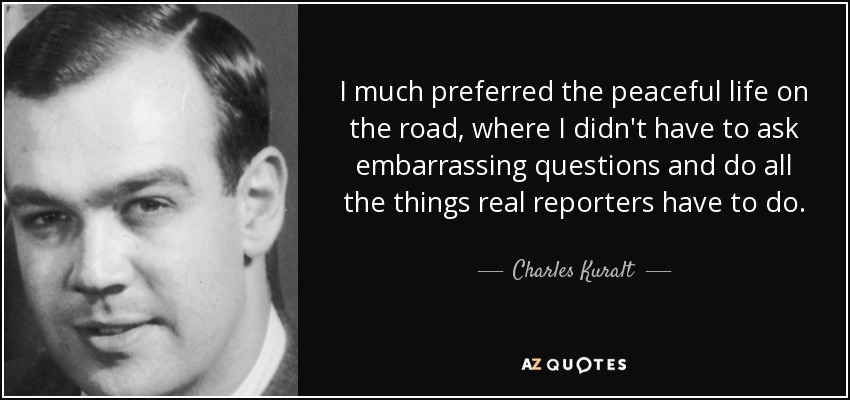 I much preferred the peaceful life on the road, where I didn't have to ask embarrassing questions and do all the things real reporters have to do. - Charles Kuralt