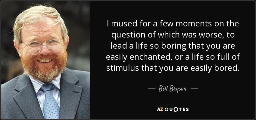 I mused for a few moments on the question of which was worse, to lead a life so boring that you are easily enchanted, or a life so full of stimulus that you are easily bored. - Bill Bryson