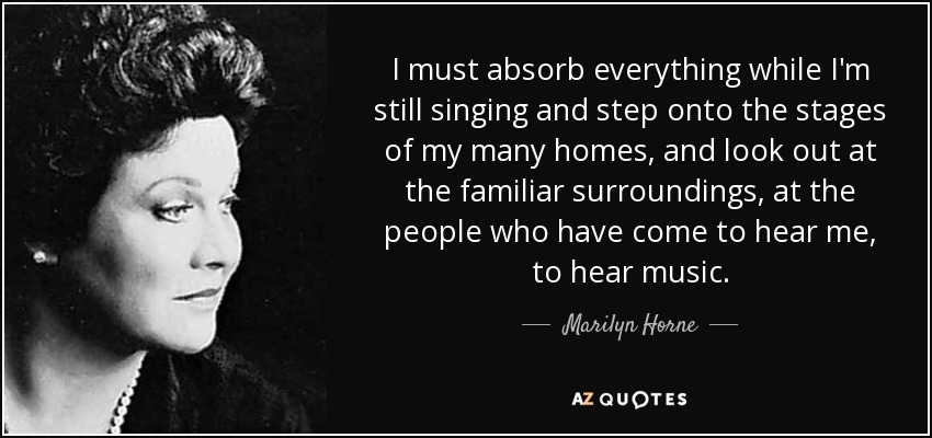 I must absorb everything while I'm still singing and step onto the stages of my many homes, and look out at the familiar surroundings, at the people who have come to hear me, to hear music. - Marilyn Horne