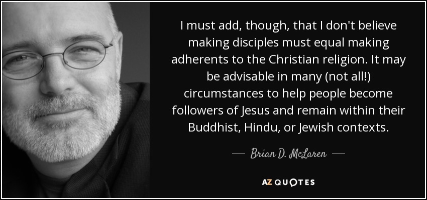 I must add, though, that I don't believe making disciples must equal making adherents to the Christian religion. It may be advisable in many (not all!) circumstances to help people become followers of Jesus and remain within their Buddhist, Hindu, or Jewish contexts. - Brian D. McLaren