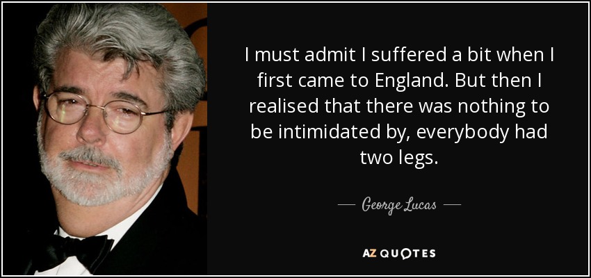 I must admit I suffered a bit when I first came to England. But then I realised that there was nothing to be intimidated by, everybody had two legs. - George Lucas