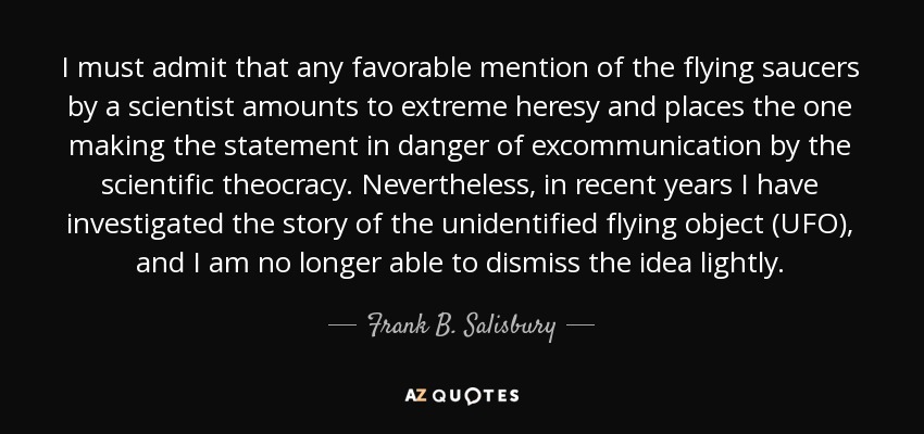 I must admit that any favorable mention of the flying saucers by a scientist amounts to extreme heresy and places the one making the statement in danger of excommunication by the scientific theocracy. Nevertheless, in recent years I have investigated the story of the unidentified flying object (UFO), and I am no longer able to dismiss the idea lightly. - Frank B. Salisbury