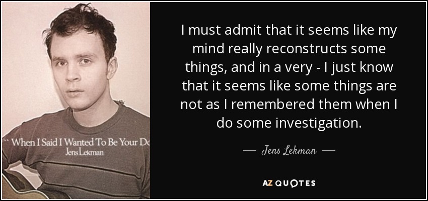 I must admit that it seems like my mind really reconstructs some things, and in a very - I just know that it seems like some things are not as I remembered them when I do some investigation. - Jens Lekman