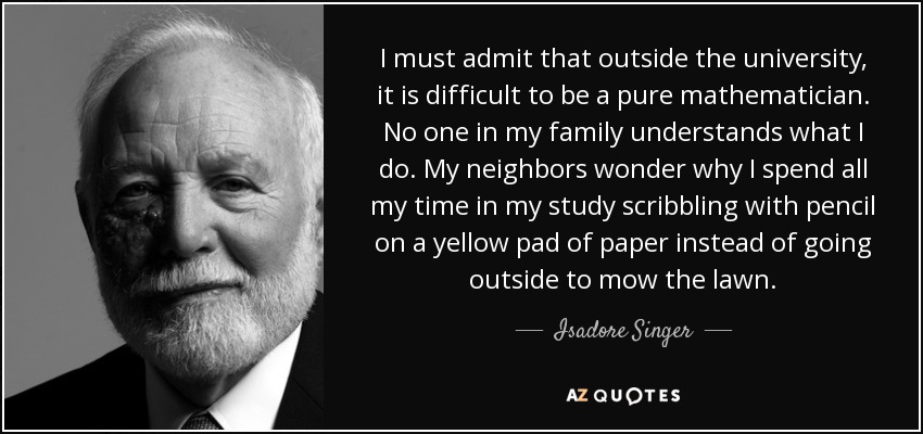 I must admit that outside the university, it is difficult to be a pure mathematician. No one in my family understands what I do. My neighbors wonder why I spend all my time in my study scribbling with pencil on a yellow pad of paper instead of going outside to mow the lawn. - Isadore Singer