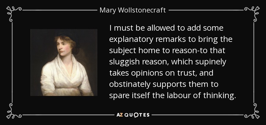 I must be allowed to add some explanatory remarks to bring the subject home to reason-to that sluggish reason, which supinely takes opinions on trust, and obstinately supports them to spare itself the labour of thinking. - Mary Wollstonecraft