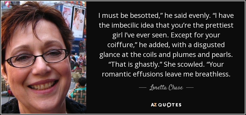 I must be besotted,” he said evenly. “I have the imbecilic idea that you’re the prettiest girl I’ve ever seen. Except for your coiffure,” he added, with a disgusted glance at the coils and plumes and pearls. “That is ghastly.” She scowled. “Your romantic effusions leave me breathless. - Loretta Chase